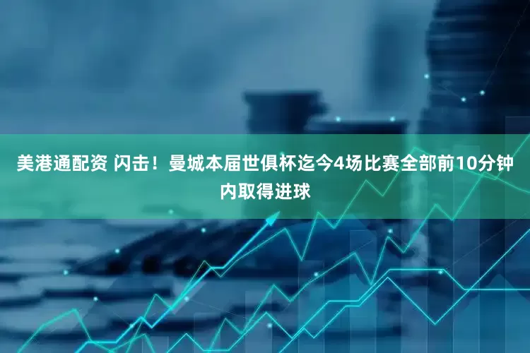 美港通配资 闪击！曼城本届世俱杯迄今4场比赛全部前10分钟内取得进球