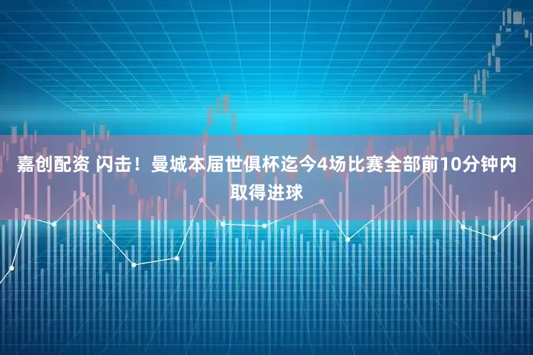 嘉创配资 闪击！曼城本届世俱杯迄今4场比赛全部前10分钟内取得进球