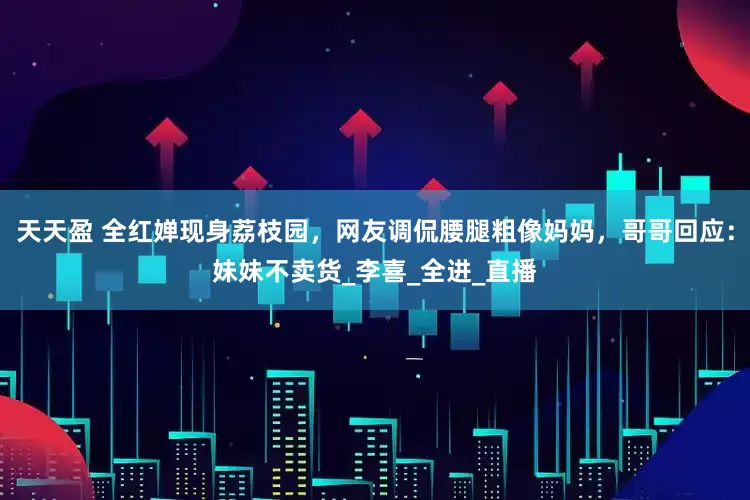 天天盈 全红婵现身荔枝园，网友调侃腰腿粗像妈妈，哥哥回应：妹妹不卖货_李喜_全进_直播