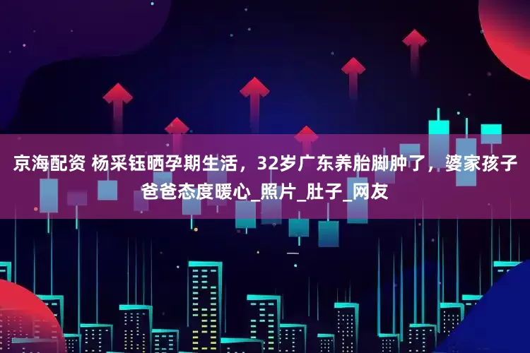 京海配资 杨采钰晒孕期生活，32岁广东养胎脚肿了，婆家孩子爸爸态度暖心_照片_肚子_网友