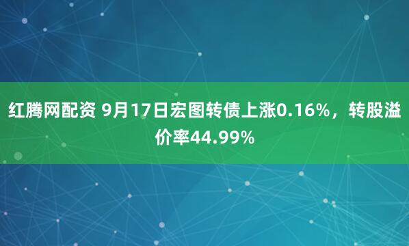 红腾网配资 9月17日宏图转债上涨0.16%，转股溢价率44.99%