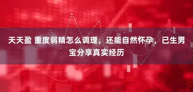 天天盈 重度弱精怎么调理，还能自然怀孕，已生男宝分享真实经历