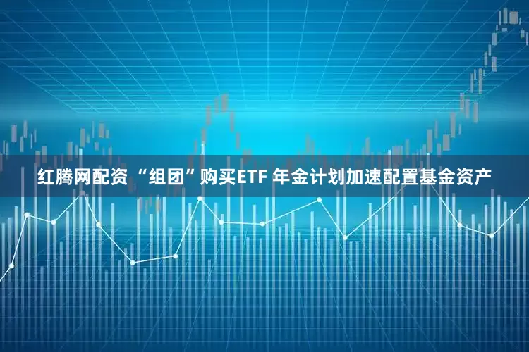 红腾网配资 “组团”购买ETF 年金计划加速配置基金资产