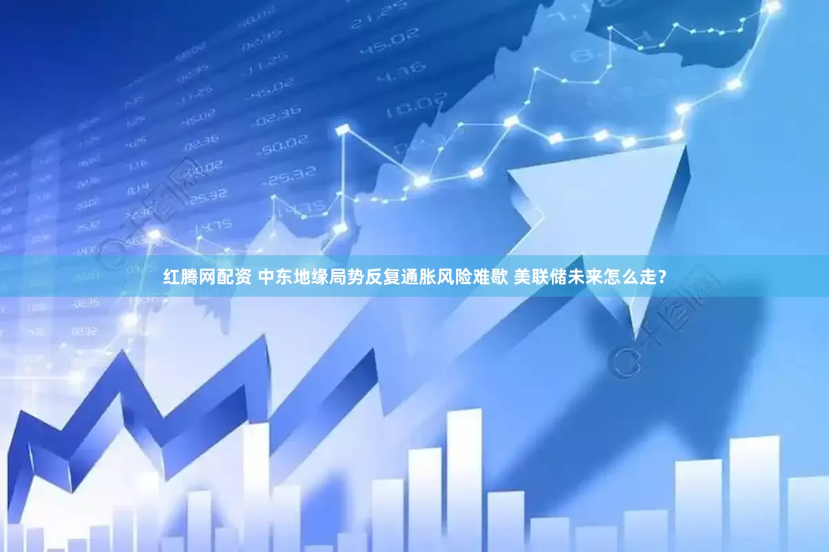 红腾网配资 中东地缘局势反复通胀风险难歇 美联储未来怎么走？