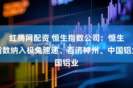 红腾网配资 恒生指数公司：恒生指数纳入极兔速递、百济神州、中国铝业